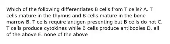 Which of the following differentiates B cells from T cells? A. T cells mature in the thymus and B cells mature in the bone marrow B. T cells require antigen presenting but B cells do not C. T cells produce cytokines while B cells produce antibodies D. all of the above E. none of the above