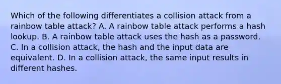 Which of the following differentiates a collision attack from a rainbow table attack? A. A rainbow table attack performs a hash lookup. B. A rainbow table attack uses the hash as a password. C. In a collision attack, the hash and the input data are equivalent. D. In a collision attack, the same input results in different hashes.