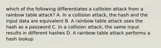 which of the following differentiates a collision attack from a rainbow table attack? A. In a collision attack, the hash and the input data are equivalent B. A rainbow table attack uses the hash as a password C. In a collision attack, the same input results in different hashes D. A rainbow table attack performs a hash lookup