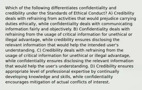 Which of the following differentiates confidentiality and credibility under the Standards of Ethical Conduct? A) Credibility deals with refraining from activities that would prejudice carrying duties ethically, while confidentiality deals with communicating information fairly and objectively. B) Confidentiality deals with refraining from the usage of critical information for unethical or illegal advantage, while credibility ensures disclosing the relevant information that would help the intended user's understanding. C) Credibility deals with refraining from the usage of critical information for unethical or illegal advantage, while confidentiality ensures disclosing the relevant information that would help the user's understanding. D) Credibility ensures appropriate level of professional expertise by continually developing knowledge and skills, while confidentiality encourages mitigation of actual conflicts of interest.