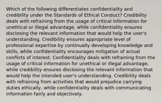 Which of the following differentiates confidentiality and credibility under the Standards of Ethical Conduct? Credibility deals with refraining from the usage of critical information for unethical or illegal advantage, while confidentiality ensures disclosing the relevant information that would help the user's understanding. Credibility ensures appropriate level of professional expertise by continually developing knowledge and skills, while confidentiality encourages mitigation of actual conflicts of interest. Confidentiality deals with refraining from the usage of critical information for unethical or illegal advantage, while credibility ensures disclosing the relevant information that would help the intended user's understanding. Credibility deals with refraining from activities that would prejudice carrying duties ethically, while confidentiality deals with communicating information fairly and objectively.