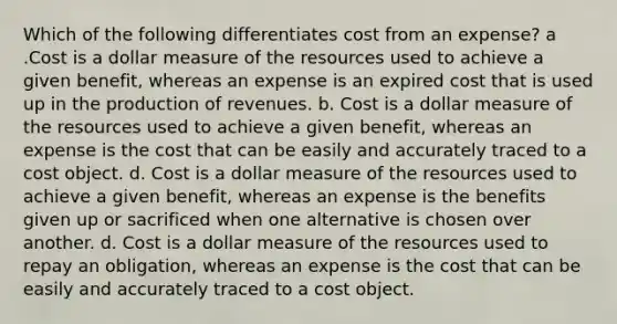 Which of the following differentiates cost from an expense? a .Cost is a dollar measure of the resources used to achieve a given benefit, whereas an expense is an expired cost that is used up in the production of revenues. b. Cost is a dollar measure of the resources used to achieve a given benefit, whereas an expense is the cost that can be easily and accurately traced to a cost object. d. Cost is a dollar measure of the resources used to achieve a given benefit, whereas an expense is the benefits given up or sacrificed when one alternative is chosen over another. d. Cost is a dollar measure of the resources used to repay an obligation, whereas an expense is the cost that can be easily and accurately traced to a cost object.