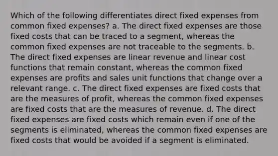 Which of the following differentiates direct fixed expenses from common fixed expenses? a. The direct fixed expenses are those fixed costs that can be traced to a segment, whereas the common fixed expenses are not traceable to the segments. b. The direct fixed expenses are linear revenue and linear cost functions that remain constant, whereas the common fixed expenses are profits and sales unit functions that change over a relevant range. c. The direct fixed expenses are fixed costs that are the measures of profit, whereas the common fixed expenses are fixed costs that are the measures of revenue. d. The direct fixed expenses are fixed costs which remain even if one of the segments is eliminated, whereas the common fixed expenses are fixed costs that would be avoided if a segment is eliminated.