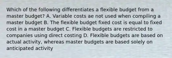 Which of the following differentiates a flexible budget from a master budget? A. Variable costs ae not used when compiling a master budget B. The flexible budget fixed cost is equal to fixed cost in a master budget C. <a href='https://www.questionai.com/knowledge/kJsahn13VE-flexible-budgets' class='anchor-knowledge'>flexible budgets</a> are restricted to companies using direct costing D. Flexible budgets are based on actual activity, whereas master budgets are based solely on anticipated activity