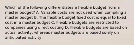 Which of the following differentiates a flexible budget from a master budget? A. Variable costs are not used when compiling a master budget B. The flexible budget fixed cost is equal to fixed cost in a master budget C. Flexible budgets are restricted to companies using direct costing D. Flexible budgets are based on actual activity, whereas master budgets are based solely on anticipated activity