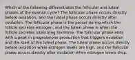 Which of the following differentiates the follicular and luteal phases of the ovarian cycle? The follicular phase occurs directly before ovulation, and the luteal phase occurs directly after ovulation. The follicular phase is the period during which the follicle secretes estrogen, and the luteal phase is when the follicle secretes luteinizing hormone. The follicular phase ends with a peak in progesterone production that triggers ovulation and the start of the luteal phase. The luteal phase occurs directly before ovulation while estrogen levels are high, and the follicular phase occurs directly after ovulation when estrogen levels drop.