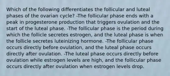 Which of the following differentiates the follicular and luteal phases of the ovarian cycle? -The follicular phase ends with a peak in progesterone production that triggers ovulation and the start of the luteal phase. -The follicular phase is the period during which the follicle secretes estrogen, and the luteal phase is when the follicle secretes luteinizing hormone. -The follicular phase occurs directly before ovulation, and the luteal phase occurs directly after ovulation. -The luteal phase occurs directly before ovulation while estrogen levels are high, and the follicular phase occurs directly after ovulation when estrogen levels drop.