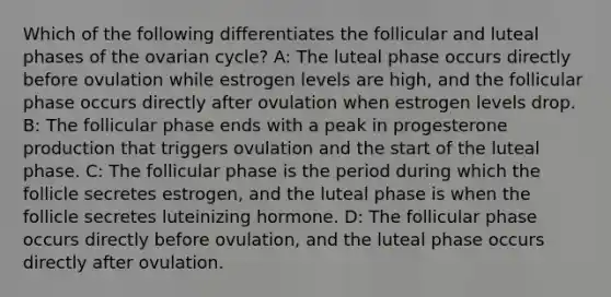 Which of the following differentiates the follicular and luteal phases of the ovarian cycle? A: The luteal phase occurs directly before ovulation while estrogen levels are high, and the follicular phase occurs directly after ovulation when estrogen levels drop. B: The follicular phase ends with a peak in progesterone production that triggers ovulation and the start of the luteal phase. C: The follicular phase is the period during which the follicle secretes estrogen, and the luteal phase is when the follicle secretes luteinizing hormone. D: The follicular phase occurs directly before ovulation, and the luteal phase occurs directly after ovulation.