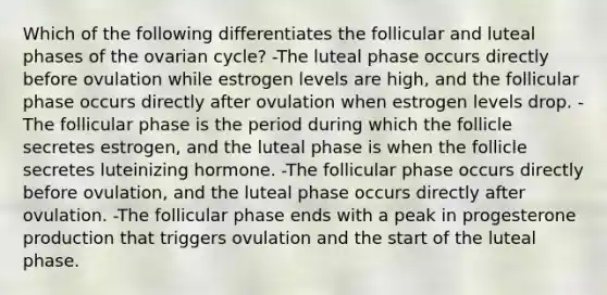 Which of the following differentiates the follicular and luteal phases of the ovarian cycle? -The luteal phase occurs directly before ovulation while estrogen levels are high, and the follicular phase occurs directly after ovulation when estrogen levels drop. -The follicular phase is the period during which the follicle secretes estrogen, and the luteal phase is when the follicle secretes luteinizing hormone. -The follicular phase occurs directly before ovulation, and the luteal phase occurs directly after ovulation. -The follicular phase ends with a peak in progesterone production that triggers ovulation and the start of the luteal phase.