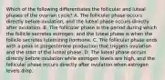 Which of the following differentiates the follicular and luteal phases of the ovarian cycle? A. The follicular phase occurs directly before ovulation, and the luteal phase occurs directly after ovulation. B. The follicular phase is the period during which the follicle secretes estrogen, and the luteal phase is when the follicle secretes luteinizing hormone. C. The follicular phase ends with a peak in progesterone production that triggers ovulation and the start of the luteal phase. D. The luteal phase occurs directly before ovulation while estrogen levels are high, and the follicular phase occurs directly after ovulation when estrogen levels drop.