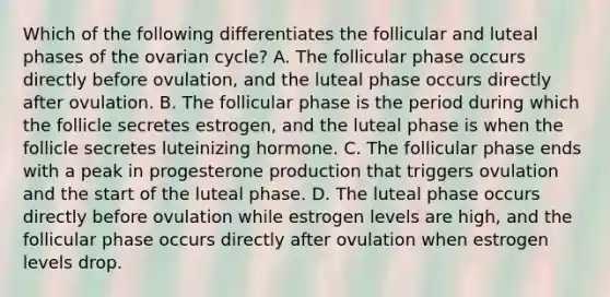 Which of the following differentiates the follicular and luteal phases of the ovarian cycle? A. The follicular phase occurs directly before ovulation, and the luteal phase occurs directly after ovulation. B. The follicular phase is the period during which the follicle secretes estrogen, and the luteal phase is when the follicle secretes luteinizing hormone. C. The follicular phase ends with a peak in progesterone production that triggers ovulation and the start of the luteal phase. D. The luteal phase occurs directly before ovulation while estrogen levels are high, and the follicular phase occurs directly after ovulation when estrogen levels drop.