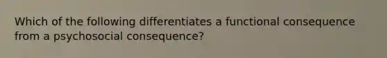 Which of the following differentiates a functional consequence from a psychosocial consequence?