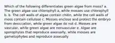 Which of the following differentiates green algae from moss? a. The green algae use chlorophyll a, while mosses use chlorophyll b. b. The cell walls of algae contain chitin, while the cell walls of moss contain cellulose c. Mosses enclose and protect the embryo from desiccation, while green algae do not d. Mosses are vascular, while green algae are nonvascular e. Algae are sporophytes that reproduce asexually, while mosses are gametophytes and reproduce asexually