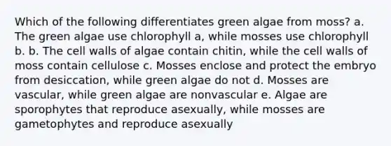 Which of the following differentiates green algae from moss? a. The green algae use chlorophyll a, while mosses use chlorophyll b. b. The cell walls of algae contain chitin, while the cell walls of moss contain cellulose c. Mosses enclose and protect the embryo from desiccation, while green algae do not d. Mosses are vascular, while green algae are nonvascular e. Algae are sporophytes that reproduce asexually, while mosses are gametophytes and reproduce asexually