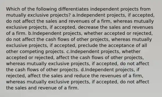 Which of the following differentiates independent projects from mutually exclusive projects? a.Independent projects, if accepted, do not affect the sales and revenues of a firm, whereas mutually exclusive projects, if accepted, decrease the sales and revenues of a firm. b.Independent projects, whether accepted or rejected, do not affect the cash flows of other projects, whereas mutually exclusive projects, if accepted, preclude the acceptance of all other competing projects. c.Independent projects, whether accepted or rejected, affect the cash flows of other projects, whereas mutually exclusive projects, if accepted, do not affect the cash flows of other projects. d.Independent projects, if rejected, affect the sales and reduce the revenues of a firm, whereas mutually exclusive projects, if accepted, do not affect the sales and revenue of a firm.