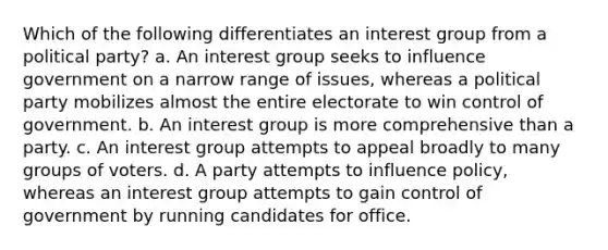 Which of the following differentiates an interest group from a political party? a. An interest group seeks to influence government on a narrow range of issues, whereas a political party mobilizes almost the entire electorate to win control of government. b. An interest group is more comprehensive than a party. c. An interest group attempts to appeal broadly to many groups of voters. d. A party attempts to influence policy, whereas an interest group attempts to gain control of government by running candidates for office.