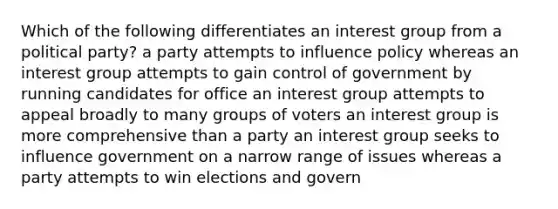 Which of the following differentiates an interest group from a political party? a party attempts to influence policy whereas an interest group attempts to gain control of government by running candidates for office an interest group attempts to appeal broadly to many groups of voters an interest group is more comprehensive than a party an interest group seeks to influence government on a narrow range of issues whereas a party attempts to win elections and govern