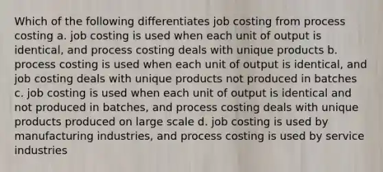 Which of the following differentiates job costing from process costing a. job costing is used when each unit of output is identical, and process costing deals with unique products b. process costing is used when each unit of output is identical, and job costing deals with unique products not produced in batches c. job costing is used when each unit of output is identical and not produced in batches, and process costing deals with unique products produced on large scale d. job costing is used by manufacturing industries, and process costing is used by service industries