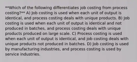 **Which of the following differentiates job costing from process costing?** A) Job costing is used when each unit of output is identical, and process costing deals with unique products. B) Job costing is used when each unit of output is identical and not produced in batches, and process costing deals with unique products produced on large scale. C) Process costing is used when each unit of output is identical, and job costing deals with unique products not produced in batches. D) Job costing is used by manufacturing industries, and process costing is used by service industries.