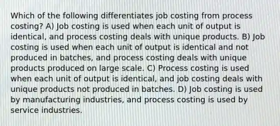 Which of the following differentiates job costing from process costing? A) Job costing is used when each unit of output is identical, and process costing deals with unique products. B) Job costing is used when each unit of output is identical and not produced in batches, and process costing deals with unique products produced on large scale. C) Process costing is used when each unit of output is identical, and job costing deals with unique products not produced in batches. D) Job costing is used by manufacturing industries, and process costing is used by service industries.