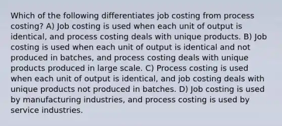 Which of the following differentiates job costing from process costing? A) Job costing is used when each unit of output is identical, and process costing deals with unique products. B) Job costing is used when each unit of output is identical and not produced in batches, and process costing deals with unique products produced in large scale. C) Process costing is used when each unit of output is identical, and job costing deals with unique products not produced in batches. D) Job costing is used by manufacturing industries, and process costing is used by service industries.