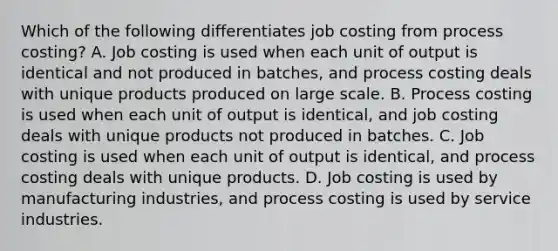 Which of the following differentiates job costing from process​ costing? A. Job costing is used when each unit of output is identical and not produced in​ batches, and process costing deals with unique products produced on large scale. B. Process costing is used when each unit of output is​ identical, and job costing deals with unique products not produced in batches. C. Job costing is used when each unit of output is​ identical, and process costing deals with unique products. D. Job costing is used by manufacturing​ industries, and process costing is used by service industries.