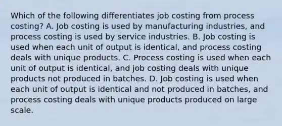 Which of the following differentiates job costing from process​ costing? A. Job costing is used by manufacturing​ industries, and process costing is used by service industries. B. Job costing is used when each unit of output is​ identical, and process costing deals with unique products. C. Process costing is used when each unit of output is​ identical, and job costing deals with unique products not produced in batches. D. Job costing is used when each unit of output is identical and not produced in​ batches, and process costing deals with unique products produced on large scale.