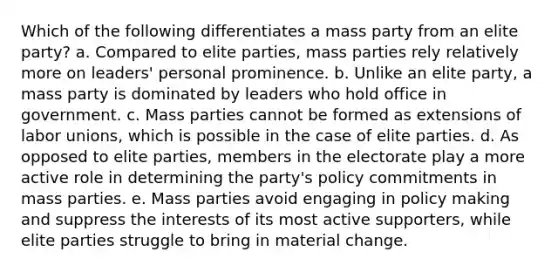 Which of the following differentiates a mass party from an elite party? a. Compared to elite parties, mass parties rely relatively more on leaders' personal prominence. b. Unlike an elite party, a mass party is dominated by leaders who hold office in government. c. Mass parties cannot be formed as extensions of labor unions, which is possible in the case of elite parties. d. As opposed to elite parties, members in the electorate play a more active role in determining the party's policy commitments in mass parties. e. Mass parties avoid engaging in policy making and suppress the interests of its most active supporters, while elite parties struggle to bring in material change.