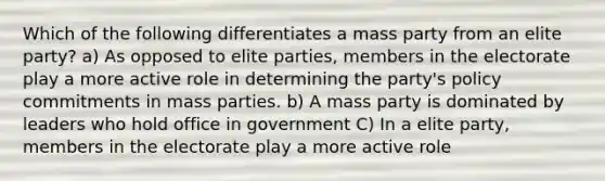 Which of the following differentiates a mass party from an elite party? a) As opposed to elite parties, members in the electorate play a more active role in determining the party's policy commitments in mass parties. b) A mass party is dominated by leaders who hold office in government C) In a elite party, members in the electorate play a more active role