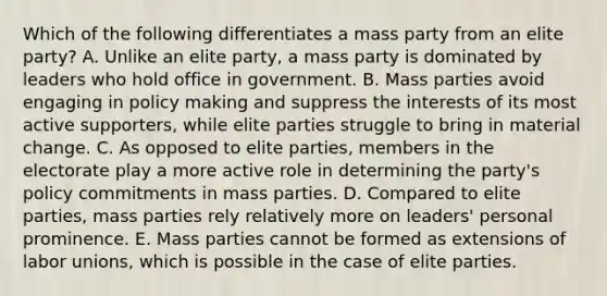 Which of the following differentiates a mass party from an elite party? A. Unlike an elite party, a mass party is dominated by leaders who hold office in government. B. Mass parties avoid engaging in policy making and suppress the interests of its most active supporters, while elite parties struggle to bring in material change. C. As opposed to elite parties, members in the electorate play a more active role in determining the party's policy commitments in mass parties. D. Compared to elite parties, mass parties rely relatively more on leaders' personal prominence. E. Mass parties cannot be formed as extensions of labor unions, which is possible in the case of elite parties.