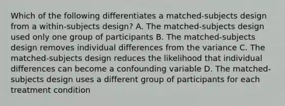 Which of the following differentiates a matched-subjects design from a within-subjects design? A. The matched-subjects design used only one group of participants B. The matched-subjects design removes individual differences from the variance C. The matched-subjects design reduces the likelihood that individual differences can become a confounding variable D. The matched-subjects design uses a different group of participants for each treatment condition