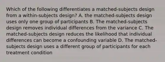 Which of the following differentiates a matched-subjects design from a within-subjects design? A. the matched-subjects design uses only one group of participants B. The matched-subjects design removes individual differences from the variance C. The matched-subjects design reduces the likelihood that individual differences can become a confounding variable D. The matched-subjects design uses a different group of participants for each treatment condition