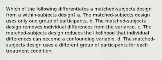 Which of the following differentiates a matched-subjects design from a within-subjects design? a. The matched-subjects design uses only one group of participants. b. The matched-subjects design removes individual differences from the variance. c. The matched-subjects design reduces the likelihood that individual differences can become a confounding variable. d. The matched-subjects design uses a different group of participants for each treatment condition.