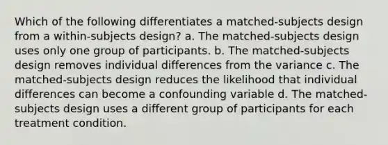 Which of the following differentiates a matched-subjects design from a within-subjects design? a. The matched-subjects design uses only one group of participants. b. The matched-subjects design removes individual differences from the variance c. The matched-subjects design reduces the likelihood that individual differences can become a confounding variable d. The matched-subjects design uses a different group of participants for each treatment condition.