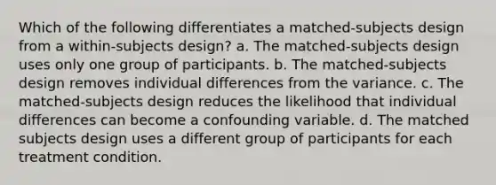 Which of the following differentiates a matched-subjects design from a within-subjects design? a. The matched-subjects design uses only one group of participants. b. The matched-subjects design removes individual differences from the variance. c. The matched-subjects design reduces the likelihood that individual differences can become a confounding variable. d. The matched subjects design uses a different group of participants for each treatment condition.