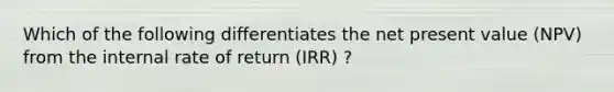 Which of the following differentiates the net present value (NPV) from the internal rate of return (IRR) ?