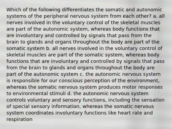 Which of the following differentiates the somatic and autonomic systems of the peripheral nervous system from each other? a. all nerves involved in the voluntary control of the skeletal muscles are part of the autonomic system, whereas body functions that are involuntary and controlled by signals that pass from the brain to glands and organs throughout the body are part of the somatic system b. all nerves involved in the voluntary control of skeletal muscles are part of the somatic system, whereas body functions that are involuntary and controlled by signals that pass from the brain to glands and organs throughout the body are part of the autonomic system c. the autonomic nervous system is responsible for our conscious perception of the environment, whereas the somatic nervous system produces motor responses to environmental stimuli d. the autonomic nervous system controls voluntary and sensory functions, including the sensation of special sensory information, whereas the somatic nervous system coordinates involuntary functions like heart rate and respiration