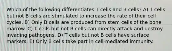 Which of the following differentiates T cells and B cells? A) T cells but not B cells are stimulated to increase the rate of their cell cycles. B) Only B cells are produced from stem cells of the bone marrow. C) T cells but not B cells can directly attack and destroy invading pathogens. D) T cells but not B cells have surface markers. E) Only B cells take part in cell-mediated immunity.