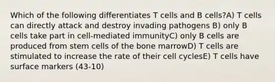 Which of the following differentiates T cells and B cells?A) T cells can directly attack and destroy invading pathogens B) only B cells take part in cell-mediated immunityC) only B cells are produced from stem cells of the bone marrowD) T cells are stimulated to increase the rate of their cell cyclesE) T cells have surface markers (43-10)