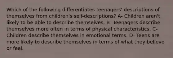 Which of the following differentiates teenagers' descriptions of themselves from children's self-descriptions? A- Children aren't likely to be able to describe themselves. B- Teenagers describe themselves more often in terms of physical characteristics. C- Children describe themselves in emotional terms. D- Teens are more likely to describe themselves in terms of what they believe or feel.