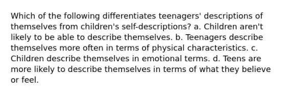 Which of the following differentiates teenagers' descriptions of themselves from children's self-descriptions? a. Children aren't likely to be able to describe themselves. b. Teenagers describe themselves more often in terms of physical characteristics. c. Children describe themselves in emotional terms. d. Teens are more likely to describe themselves in terms of what they believe or feel.