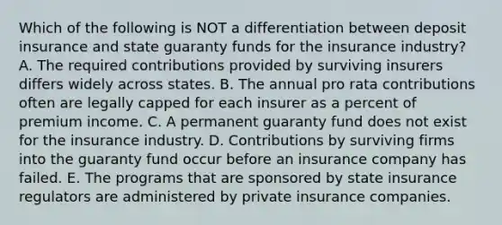 Which of the following is NOT a differentiation between deposit insurance and state guaranty funds for the insurance industry? A. The required contributions provided by surviving insurers differs widely across states. B. The annual pro rata contributions often are legally capped for each insurer as a percent of premium income. C. A permanent guaranty fund does not exist for the insurance industry. D. Contributions by surviving firms into the guaranty fund occur before an insurance company has failed. E. The programs that are sponsored by state insurance regulators are administered by private insurance companies.