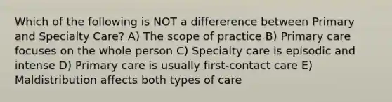 Which of the following is NOT a differerence between Primary and Specialty Care? A) The scope of practice B) Primary care focuses on the whole person C) Specialty care is episodic and intense D) Primary care is usually first-contact care E) Maldistribution affects both types of care