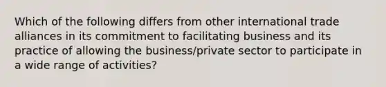 Which of the following differs from other international trade alliances in its commitment to facilitating business and its practice of allowing the business/private sector to participate in a wide range of activities?