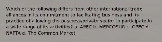 Which of the following differs from other international trade alliances in its commitment to facilitating business and its practice of allowing the business/private sector to participate in a wide range of its activities? a. APEC b. MERCOSUR c. OPEC d. NAFTA e. The Common Market