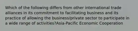 Which of the following differs from other international trade alliances in its commitment to facilitating business and its practice of allowing the business/private sector to participate in a wide range of activities?Asia-Pacific Economic Cooperation