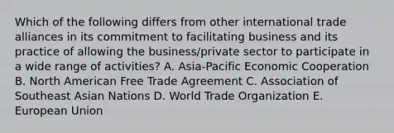 Which of the following differs from other international trade alliances in its commitment to facilitating business and its practice of allowing the business/private sector to participate in a wide range of activities? A. Asia-Pacific Economic Cooperation B. North American Free Trade Agreement C. Association of Southeast Asian Nations D. World Trade Organization E. European Union