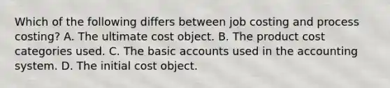 Which of the following differs between job costing and process​ costing? A. The ultimate cost object. B. The product cost categories used. C. The basic accounts used in the accounting system. D. The initial cost object.