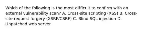 Which of the following is the most difficult to confirm with an external vulnerability scan? A. Cross-site scripting (XSS) B. Cross-site request forgery (XSRF/CSRF) C. Blind SQL injection D. Unpatched web server