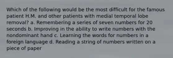 Which of the following would be the most difficult for the famous patient H.M. and other patients with medial temporal lobe removal? a. Remembering a series of seven numbers for 20 seconds b. Improving in the ability to write numbers with the nondominant hand c. Learning the words for numbers in a foreign language d. Reading a string of numbers written on a piece of paper